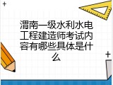 渭南一级水利水电工程建造师考试内容有哪些具体是什么