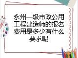 永州一级市政公用工程建造师的报名费用是多少有什么要求呢