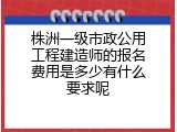 株洲一级市政公用工程建造师的报名费用是多少有什么要求呢