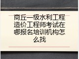 商丘一级水利工程造价工程师考试在哪报名培训机构怎么找