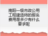 南阳一级市政公用工程建造师的报名费用是多少有什么要求呢