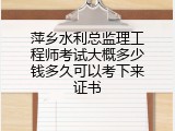 萍乡水利总监理工程师考试大概多少钱多久可以考下来证书