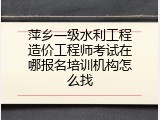 萍乡一级水利工程造价工程师考试在哪报名培训机构怎么找