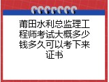 莆田水利总监理工程师考试大概多少钱多久可以考下来证书