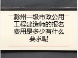滁州一级市政公用工程建造师的报名费用是多少有什么要求呢