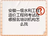 安徽一级水利工程造价工程师考试在哪报名培训机构怎么找