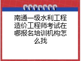 南通一级水利工程造价工程师考试在哪报名培训机构怎么找