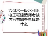 六盘水一级水利水电工程建造师考试内容有哪些具体是什么