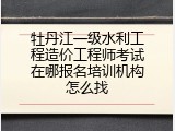 牡丹江一级水利工程造价工程师考试在哪报名培训机构怎么找