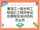 黑龙江一级水利工程造价工程师考试在哪报名培训机构怎么找