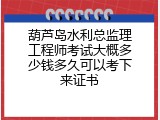 葫芦岛水利总监理工程师考试大概多少钱多久可以考下来证书