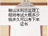 鞍山水利总监理工程师考试大概多少钱多久可以考下来证书