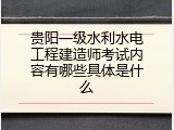 贵阳一级水利水电工程建造师考试内容有哪些具体是什么