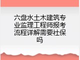六盘水土木建筑专业监理工程师报考流程详解需要社保吗