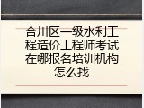 合川区一级水利工程造价工程师考试在哪报名培训机构怎么找