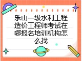 乐山一级水利工程造价工程师考试在哪报名培训机构怎么找