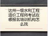 达州一级水利工程造价工程师考试在哪报名培训机构怎么找