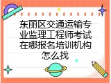 东丽区交通运输专业监理工程师考试在哪报名培训机构怎么找