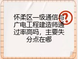 怀柔区一级通信与广电工程建造师通过率高吗，主要失分点在哪