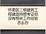 怀柔区二级建筑工程建造师想考证但没有相关工作经验怎么办