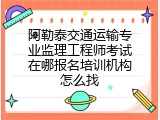 阿勒泰交通运输专业监理工程师考试在哪报名培训机构怎么找