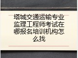 塔城交通运输专业监理工程师考试在哪报名培训机构怎么找
