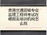 贵港交通运输专业监理工程师考试在哪报名培训机构怎么找