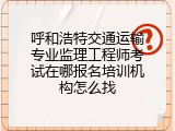 呼和浩特交通运输专业监理工程师考试在哪报名培训机构怎么找
