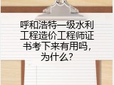 呼和浩特一级水利工程造价工程师证书考下来有用吗，为什么？