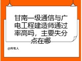 甘南一级通信与广电工程建造师通过率高吗，主要失分点在哪