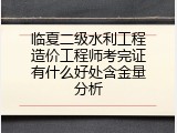 临夏二级水利工程造价工程师考完证有什么好处含金量分析