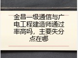 金昌一级通信与广电工程建造师通过率高吗，主要失分点在哪