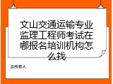 文山交通运输专业监理工程师考试在哪报名培训机构怎么找
