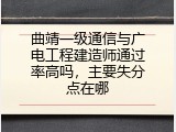 曲靖一级通信与广电工程建造师通过率高吗，主要失分点在哪