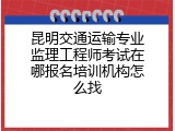 昆明交通运输专业监理工程师考试在哪报名培训机构怎么找