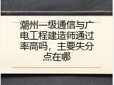 潮州一级通信与广电工程建造师通过率高吗，主要失分点在哪