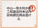 中山一级水利水电工程建造师考试内容有哪些具体是什么