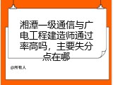 湘潭一级通信与广电工程建造师通过率高吗，主要失分点在哪