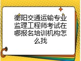 衡阳交通运输专业监理工程师考试在哪报名培训机构怎么找