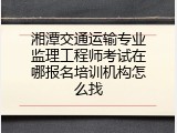 湘潭交通运输专业监理工程师考试在哪报名培训机构怎么找