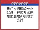 荆门交通运输专业监理工程师考试在哪报名培训机构怎么找
