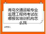 青岛交通运输专业监理工程师考试在哪报名培训机构怎么找