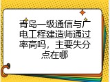 青岛一级通信与广电工程建造师通过率高吗，主要失分点在哪