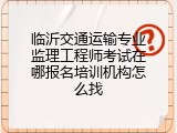 临沂交通运输专业监理工程师考试在哪报名培训机构怎么找