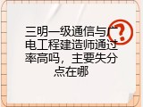 三明一级通信与广电工程建造师通过率高吗，主要失分点在哪