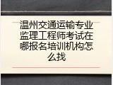 温州交通运输专业监理工程师考试在哪报名培训机构怎么找