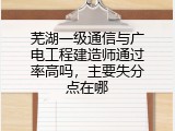 芜湖一级通信与广电工程建造师通过率高吗，主要失分点在哪