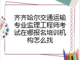 齐齐哈尔交通运输专业监理工程师考试在哪报名培训机构怎么找