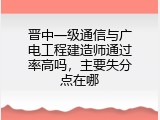 晋中一级通信与广电工程建造师通过率高吗，主要失分点在哪