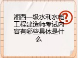 湘西一级水利水电工程建造师考试内容有哪些具体是什么